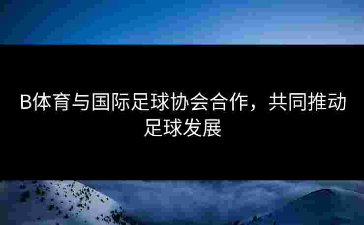 B体育与国际足球协会合作，共同推动足球发展