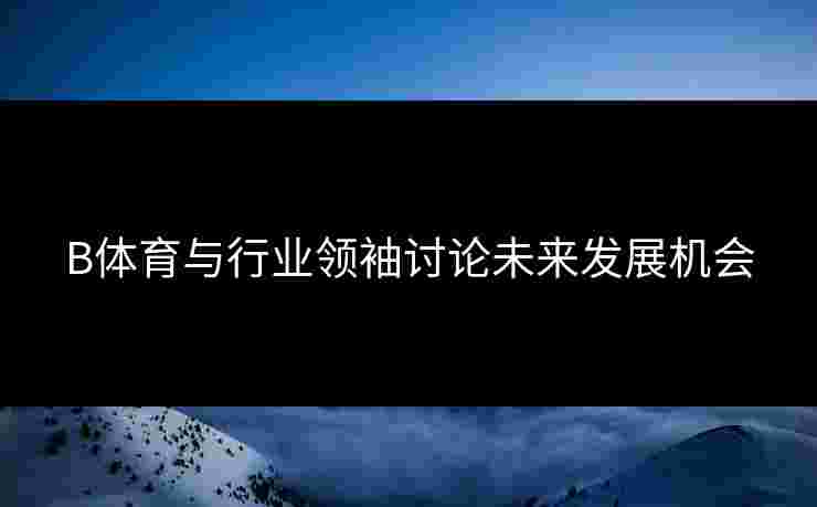 B体育与行业领袖讨论未来发展机会